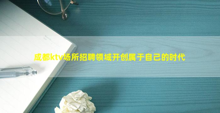 成都ktv场所招聘领域开创属于自己的时代